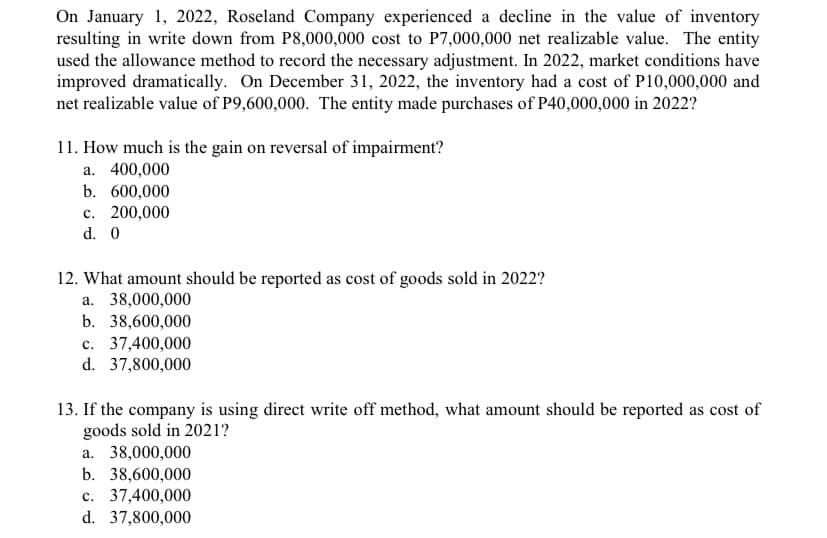 On January 1, 2022, Roseland Company experienced a decline in the value of inventory
resulting in write down from P8,000,000 cost to P7,000,000 net realizable value. The entity
used the allowance method to record the necessary adjustment. In 2022, market conditions have
improved dramatically. On December 31, 2022, the inventory had a cost of P10,000,000 and
net realizable value of P9,600,000. The entity made purchases of P40,000,000 in 2022?
11. How much is the gain on reversal of impairment?
a. 400,000
b. 600,000
c. 200,000
d. 0
12. What amount should be reported as cost of goods sold in 2022?
a. 38,000,000
b. 38,600,000
c. 37,400,000
d. 37,800,000
13. If the company is using direct write off method, what amount should be reported as cost of
goods sold in 2021?
a. 38,000,000
b. 38,600,000
c. 37,400,000
d. 37,800,000
