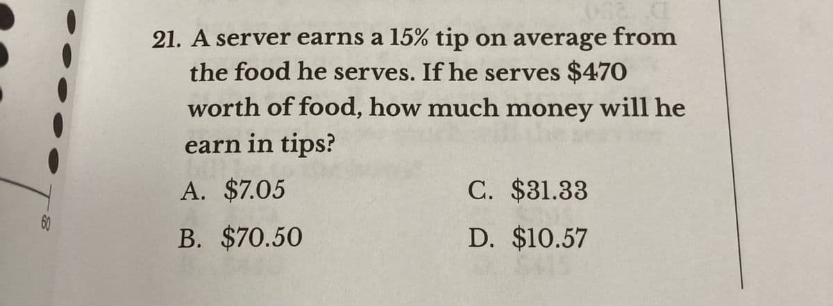 21. A server earns a 15% tip on average from
the food he serves. If he serves $470
worth of food, how much money will he
earn in tips?
A. $7.05
C. $31.33
60
B. $70.50
D. $10.57
