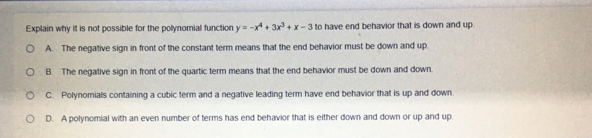 Explain why it is not possible for the polynomial function y = -x + 3x3 + x-3 to have end behavior that is down and up.
A. The negative sign in front of the constant term means that the end behavior must be down and up.
B.
The negative sign in front of the quartic term means that the end behavior must be down and down.
C. Polynomials containing a cubic term and a negative leading term have end behavior that is up and down.
D. A polynomial with an even number of terms has end behavior that is either down and down or up and up.
