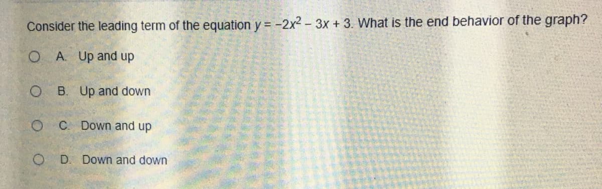 Consider the leading term of the equation y = -2x2- 3x + 3. What is the end behavior of the graph?
A. Up and up
O B. Up and down
O C Down and up
O D. Down and down
