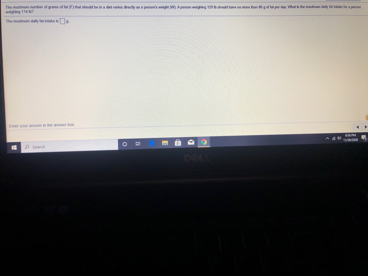 The maximum number of grams of fat (F) that should be in a diet varies directly as a person's weight (W). A person weighing 129 lb should have no more than 86 g of fat per day. What is the maximum daily fat intake for a person
weighing 114 Ib?
The maximum daily fat intake is g.
Enter your answer in the answer box.
8:36 PM
A A 40 11/30/2020
O Search
DELL
立
