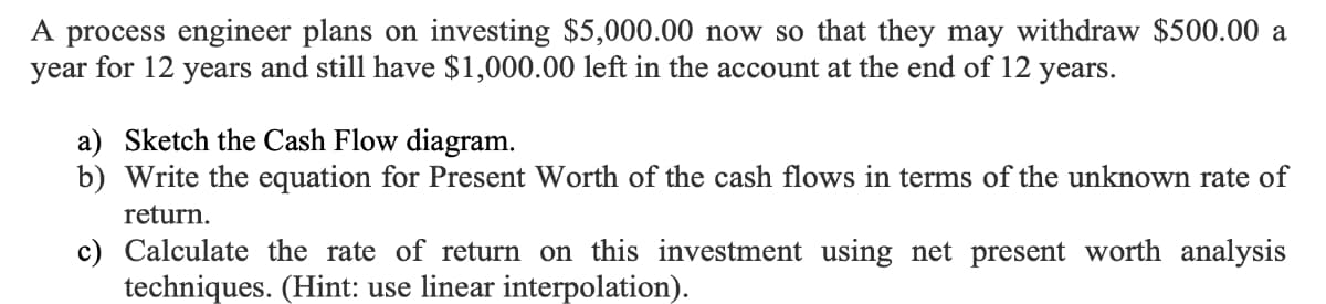 A process engineer plans on investing $5,000.00 now so that they may withdraw $500.00 a
year for 12 years and still have $1,000.00 left in the account at the end of 12 years.
a) Sketch the Cash Flow diagram.
b) Write the equation for Present Worth of the cash flows in terms of the unknown rate of
return.
c) Calculate the rate of return on this investment using net present worth analysis
techniques. (Hint: use linear interpolation).
