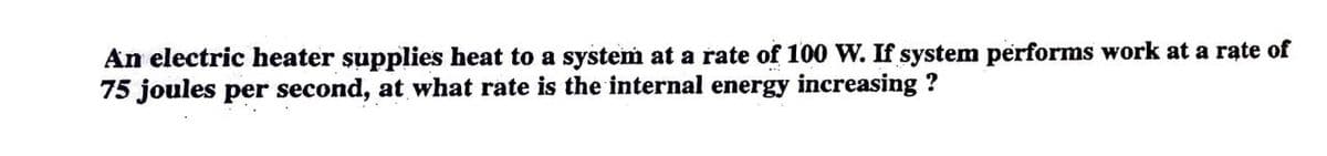 An electric heater supplies heat to a system at a rate of 100 W. If system performs work at a rate of
75 joules per second, at what rate is the internal energy increasing ?
