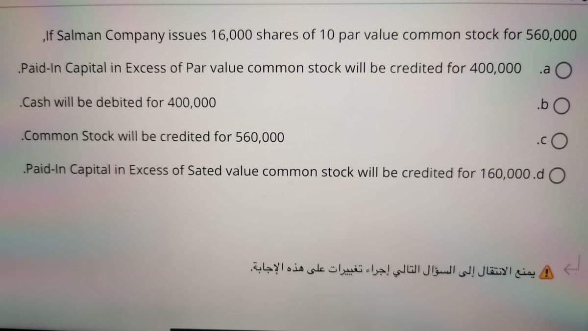 „If Salman Company issues 16,000 shares of 10 par value common stock for 560,000
.Paid-In Capital in Excess of Par value common stock will be credited for 400,000
.a
.Cash will be debited for 400,000
.b O
.Common Stock will be credited for 560,000
.Paid-In Capital in Excess of Sated value common stock will be credited for 160,000.d O
يمنع الانتقال إلى السؤال التالي إجراء تغی يرات على هذه الإجابة.
