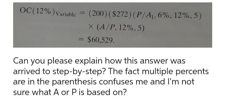 OC(12%) Variable
(200) ( $272)(P/A1, 6%, 12%, 5)
X (A/P, 12%, 5)
$60,529.
Can you please explain how this answer was
arrived to step-by-step? The fact multiple percents
are in the parenthesis confuses me and I'm not
sure what A or P is based on?
