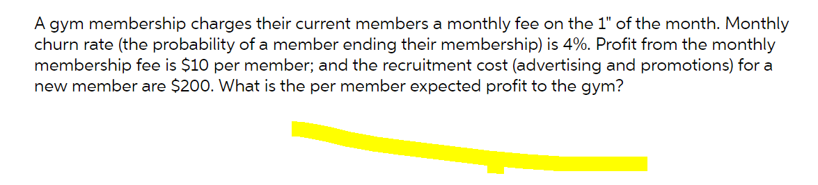 A gym membership charges their current members a monthly fee on the 1" of the month. Monthly
churn rate (the probability of a member ending their membership) is 4%. Profit from the monthly
membership fee is $10 per member; and the recruitment cost (advertising and promotions) for a
new member are $200. What is the per member expected profit to the gym?
