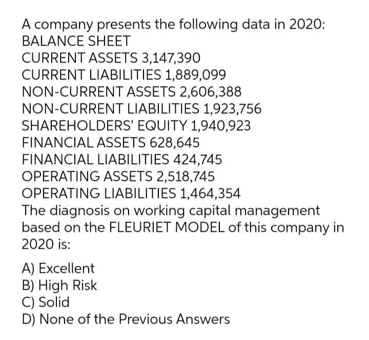 A company presents the following data in 2020:
BALANCE SHEET
CURRENT ASSETS 3,147,390
CURRENT LIABILITIES 1,889,099
NON-CURRENT ASSETS 2,606,388
NON-CURRENT LIABILITIES 1,923,756
SHAREHOLDERS' EQUITY 1,940,923
FINANCIAL ASSETS 628,645
FINANCIAL LIABILITIES 424,745
OPERATING ASSETS 2,518,745
OPERATING LIABILITIES 1,464,354
The diagnosis on working capital management
based on the FLEURIET MODEL of this company in
2020 is:
A) Excellent
B) High Risk
C) Solid
D) None of the Previous Answers
