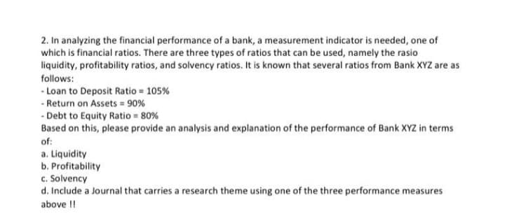 2. In analyzing the financial performance of a bank, a measurement indicator is needed, one of
which is financial ratios. There are three types of ratios that can be used, namely the rasio
liquidity, profitability ratios, and solvency ratios. It is known that several ratios from Bank XYZ are as
follows:
- Loan to Deposit Ratio = 105%
- Return on Assets = 90%
- Debt to Equity Ratio = 80%
Based on this, please provide an analysis and explanation of the performance of Bank XYZ in terms
of:
a. Liquidity
b. Profitability
c. Solvency
d. Include a Journal that carries a research theme using one of the three performance measures
above !!
