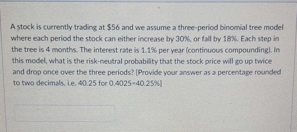 A stock is currently trading at $56 and we assume a three-period binomial tree model
where each period the stock can either increase by 30%, or fall by 18%. Each step in
the tree is 4 months. The interest rate is 1.1% per year (continuous compounding). In
this model, what is the risk-neutral probability that the stock price will go up twice
and drop once over the three periods? [Provide your answer as a percentage rounded
to two decimals, i.e. 40.25 for 0.4025-40.25%]
