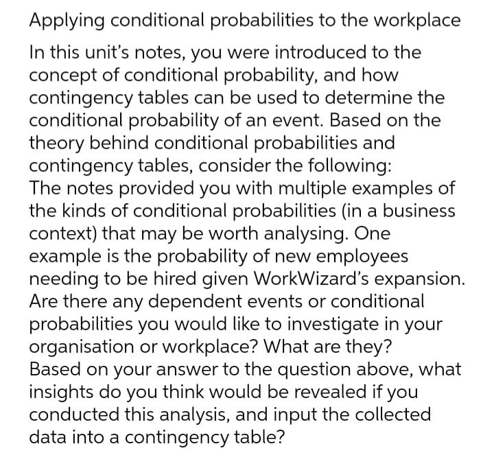 Applying conditional probabilities to the workplace
In this unit's notes, you were introduced to the
concept of conditional probability, and how
contingency tables can be used to determine the
conditional probability of an event. Based on the
theory behind conditional probabilities and
contingency tables, consider the following:
The notes provided you with multiple examples of
the kinds of conditional probabilities (in a business
context) that may be worth analysing. One
example is the probability of new employees
needing to be hired given WorkWizard's expansion.
Are there any dependent events or conditional
probabilities you would like to investigate in your
organisation or workplace? What are they?
Based on your answer to the question above, what
insights do you think would be revealed if you
conducted this analysis, and input the collected
data into a contingency table?
