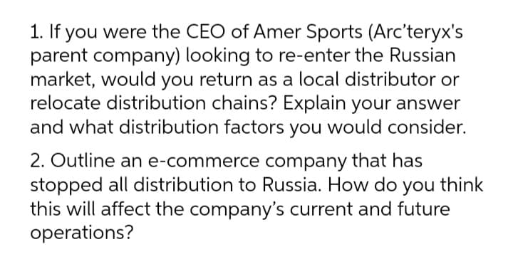 1. If you were the CEO of Amer Sports (Arc'teryx's
parent company) looking to re-enter the Russian
market, would you return as a local distributor or
relocate distribution chains? Explain your answer
and what distribution factors you would consider.
2. Outline an e-commerce company that has
stopped all distribution to Russia. How do you think
this will affect the company's current and future
operations?
