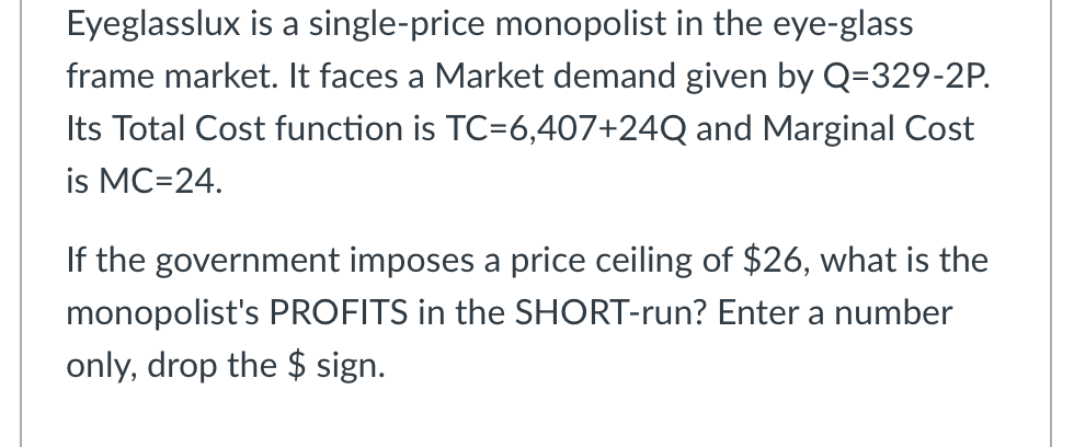 Eyeglasslux is a single-price monopolist in the eye-glass
frame market. It faces a Market demand given by Q=329-2P.
Its Total Cost function is TC=6,407+24Q and Marginal Cost
is MC=24.
If the government imposes a price ceiling of $26, what is the
monopolist's PROFITS in the SHORT-run? Enter a number
only, drop the $ sign.
