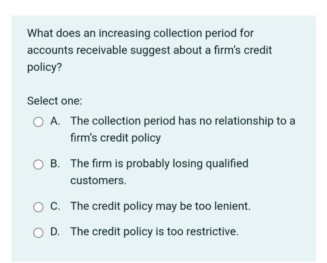 What does an increasing collection period for
accounts receivable suggest about a firm's credit
policy?
Select one:
O A. The collection period has no relationship to a
firm's credit policy
O B. The firm is probably losing qualified
customers.
C. The credit policy may be too lenient.
O D. The credit policy is too restrictive.
