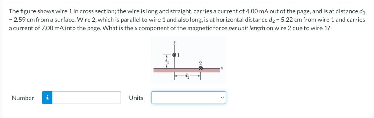 The figure shows wire 1 in cross section; the wire is long and straight, carries a current of 4.00 mA out of the page, and is at distance d1
= 2.59 cm from a surface. Wire 2, which is parallel to wire 1 and also long, is at horizontal distance d2 = 5.22 cm from wire 1 and carries
a current of 7.08 mA into the page. What is the x component of the magnetic force per unit length on wire 2 due to wire 1?
Number
Units
