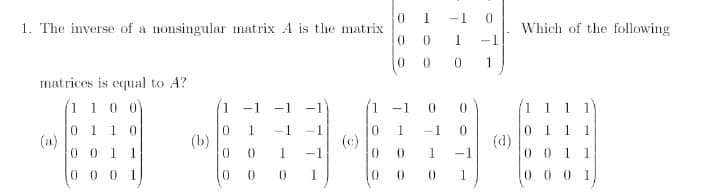 -1 0
1. The inverse of a nonsingular matrix A is the matrix
0 0
Which of the following
1
-1
0.
1
matricos is equal to A?
(1 10 0
-1 -1 -1
1 -1
1 1 1 1
011
(a)
-1
01 1
(d)
001
0.
--
1
0 011
(b)
(c)
-1
-1
0 00 1
0 0 0 1
