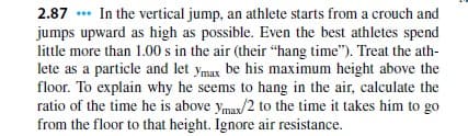 2.87 *** In the vertical jump, an athlete starts from a crouch and
jumps upward as high as possible. Even the best athletes spend
little more than 1.00 s in the air (their "hang time"). Treat the ath-
lete as a particle and let ymax be his maximum height above the
floor. To explain why he seems to hang in the air, calculate the
ratio of the time he is above ymax/2 to the time it takes him to go
from the floor to that height,. Ignore air resistance.
