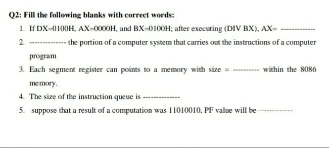 Q2: Fill the following blanks with correct words:
1. If DX=0100H, AX=0000H, and BX=0100H; after executing (DIV BX), AX=
2. ---
- the portion of a computer system that carries out the instructions of a computer
program
3. Each segment register can points to a memory with size = --
within the 8086
memory.
4. The size of the instruction queue is
5. suppose that a result of a computation was 11010010, PF value will be -
