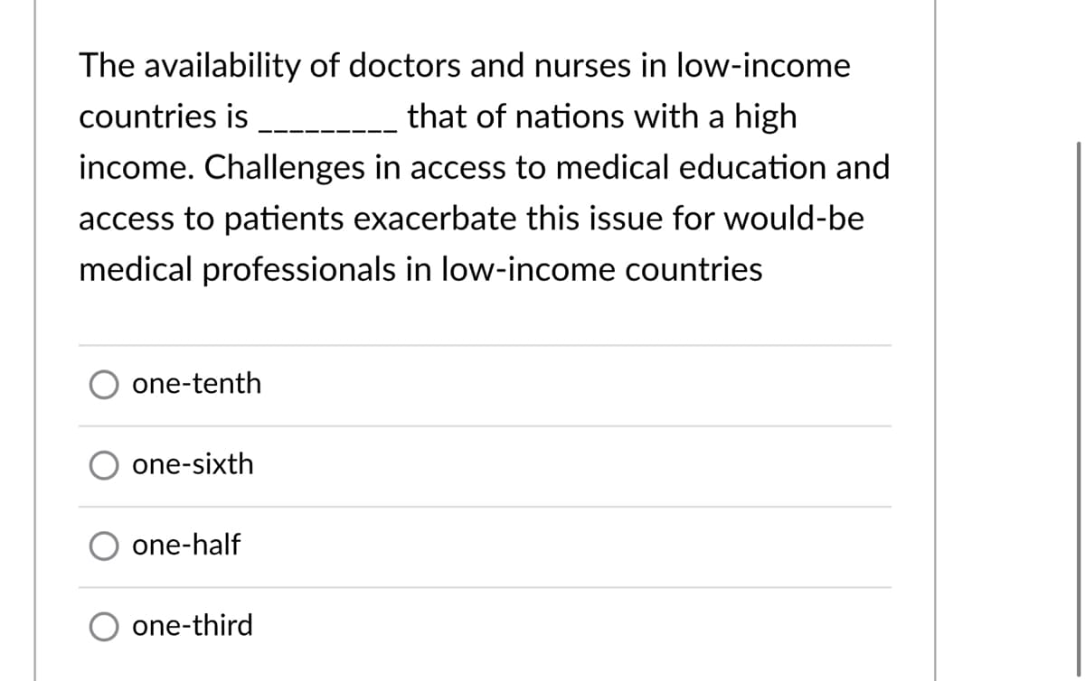 The availability of doctors and nurses in low-income
countries is
that of nations with a high
income. Challenges in access to medical education and
access to patients exacerbate this issue for would-be
medical professionals in low-income countries
one-tenth
one-sixth
one-half
one-third
