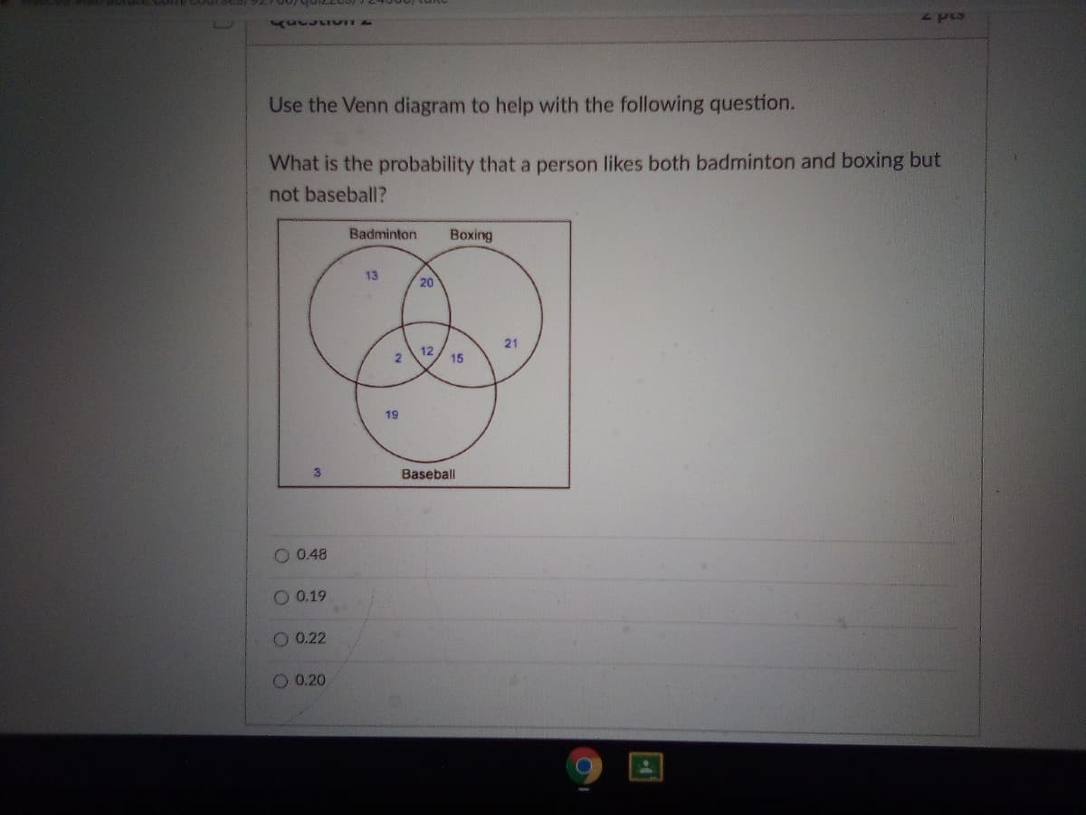 Use the Venn diagram to help with the following question.
What is the probability that a person likes both badminton and boxing but
not baseball?
Badminton
Boxing
13
20
21
12
15
19
Baseball
O 0.48
O 0.19
O 0.22
O 0.20
