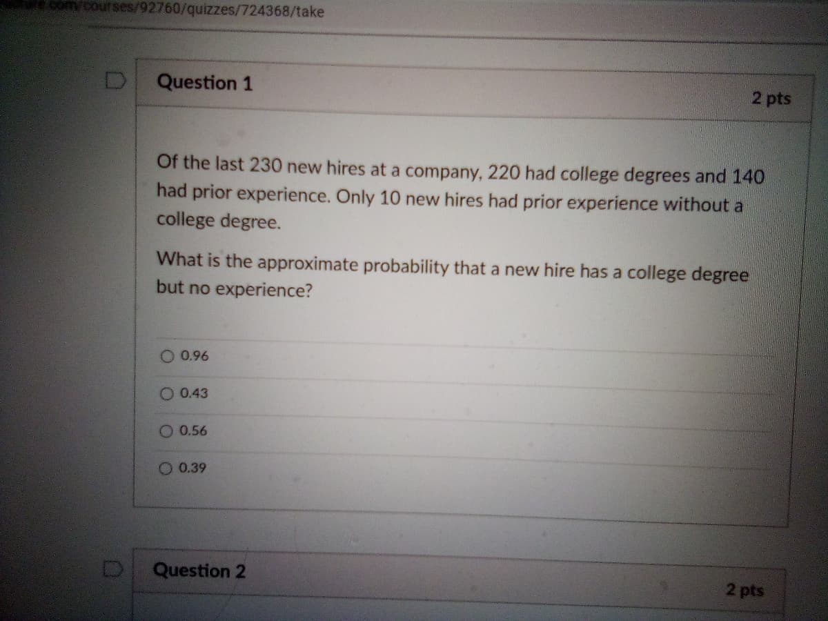 comy courses/92760/quizzes/724368/take
Question 1
2 pts
Of the last 230 new hires at a company, 220 had college degrees and 140
had prior experience. Only 10 new hires had prior experience without a
college degree.
What is the approximate probability that a new hire has a college degree
but no experience?
0.96
O 0.43
O 0.56
O 0.39
Question 2
2 pts
