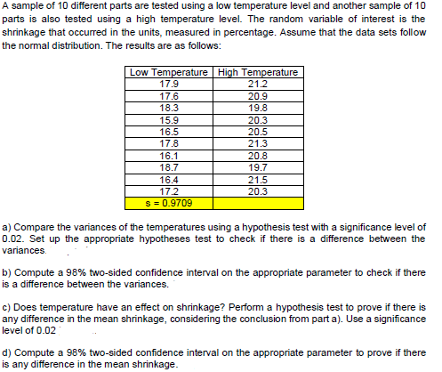 A sample of 10 different parts are tested using a low temperature level and another sample of 10
parts is also tested using a high temperature level. The random variable of interest is the
shrinkage that occurred in the units, measured in percentage. Assume that the data sets follow
the normal distribution. The results are as follows:
Low Temperature High Temperature
17.9
21.2
17.6
20.9
18.3
19.8
15.9
16.5
17.8
20.3
20.5
21.3
16.1
20.8
18.7
19.7
16.4
21.5
17.2
20.3
s = 0.9709
a) Compare the variances of the temperatures using a hypothesis test with a significance level of
0.02. Set up the appropriate hypotheses test to check if there is a difference between the
variances.
b) Compute a 98% two-sided confidence interval on the appropriate parameter to check if there
is a difference between the variances.
c) Does temperature have an effect on shrinkage? Perform a hypothesis test to prove if there is
any difference in the mean shrinkage, considering the conclusion from part a). Use a significance
level of 0.02
d) Compute a 98% two-sided confidence interval on the appropriate parameter to prove if there
is any difference in the mean shrinkage.
