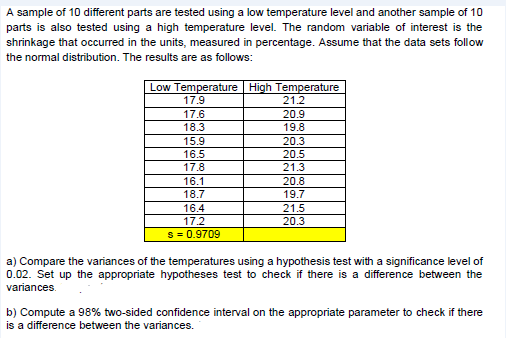 A sample of 10 different parts are tested using a low temperature level and another sample of 10
parts is also tested using a high temperature level. The random variable of interest is the
shrinkage that occurred in the units, measured in percentage. Assume that the data sets follow
the normal distribution. The results are as follows:
Low Temperature High Temperature
17.9
21.2
17.6
20.9
18.3
19.8
15.9
20.3
16.5
20.5
17.8
21.3
16.1
20.8
18.7
19.7
16.4
21.5
17.2
20.3
s = 0.9709
a) Compare the variances of the temperatures using a hypothesis test with a significance level of
0.02. Set up the appropriate hypotheses test to check if there is a difference between the
variances.
b) Compute a 98% two-sided confidence interval on the appropriate parameter to check if there
is a difference between the variances.
