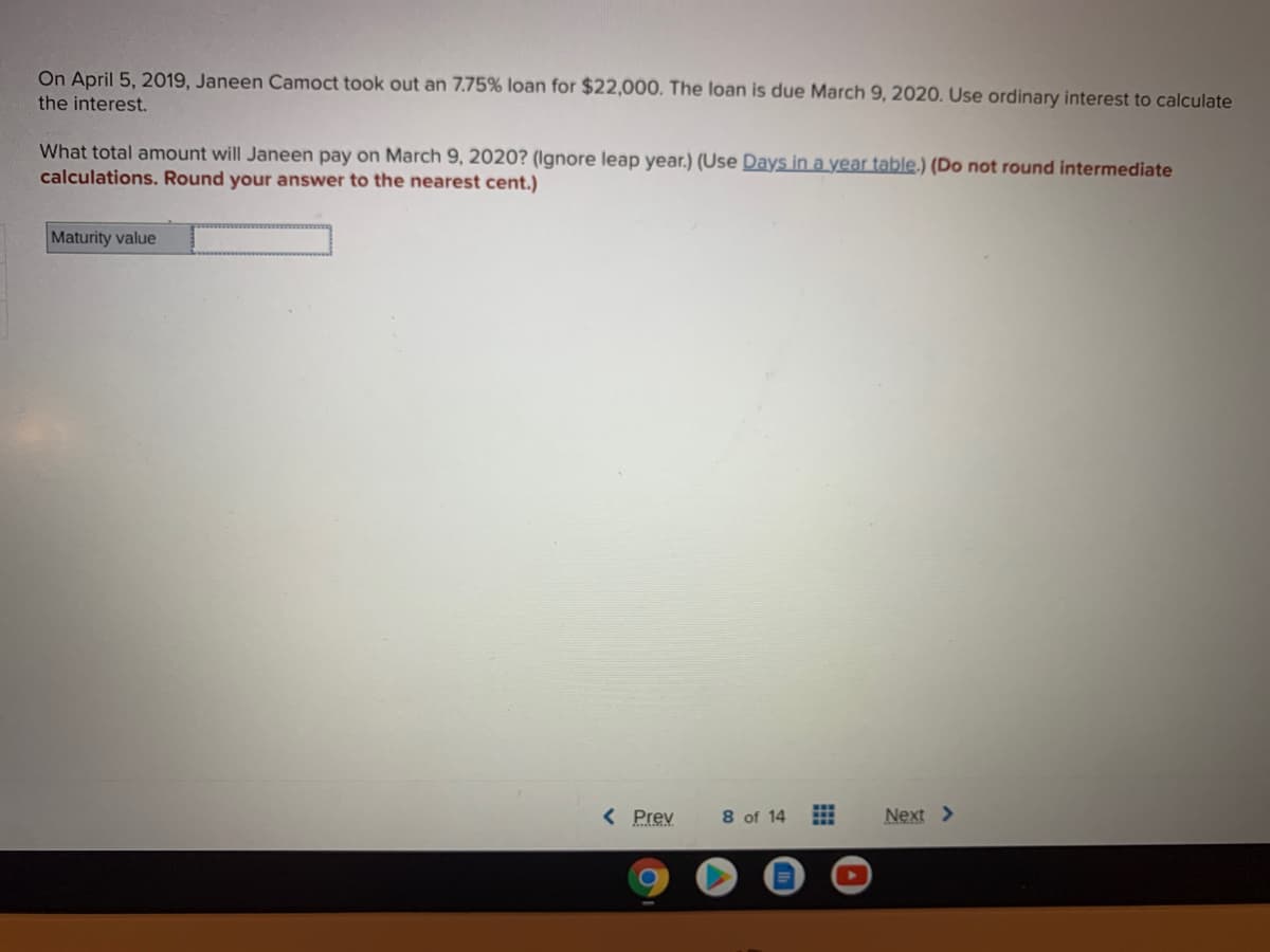 On April 5, 2019, Janeen Camoct took out an 7.75% loan for $22,000. The loan is due March 9, 2020. Use ordinary interest to calculate
the interest.
What total amount will Janeen pay on March 9, 2020? (Ignore leap year.) (Use Days in a year table.) (Do not round intermediate
calculations. Round your answer to the nearest cent.)
Maturity value
< Prev
8 of 14
Next >
