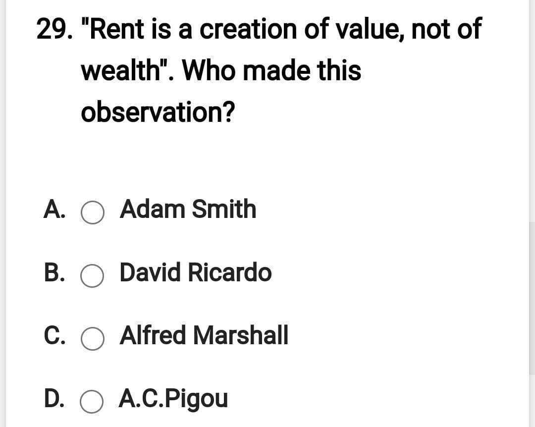 29. "Rent is a creation of value, not of
wealth". Who made this
observation?
A. O Adam Smith
B. O David Ricardo
C. O Alfred Marshall
D. O A.C.Pigou
