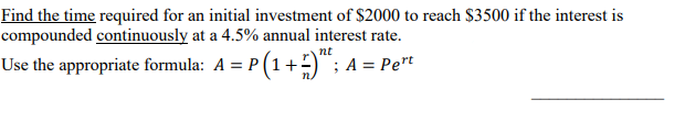 Find the time required for an initial investment of $2000 to reach $3500 if the interest is
compounded continuously at a 4.5% annual interest rate.
Use the appropriate formula: A = P(1+2)"; A = Pert
nt
