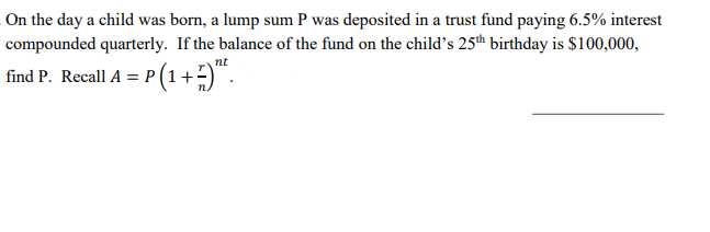 On the day a child was born, a lump sum P was deposited in a trust fund paying 6.5% interest
compounded quarterly. If the balance of the fund on the child's 25th birthday is $100,000,
nt
find P. Recall A = P (1+
