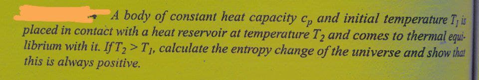 A body of constant heat capacity c, and initial temperature T, is
placed in contact with a heat reservoir at temperature T, and comes to thermal equi-
librium with it. If T,> T1, calculate the entropy change of the universe and show that
this is always positive.

