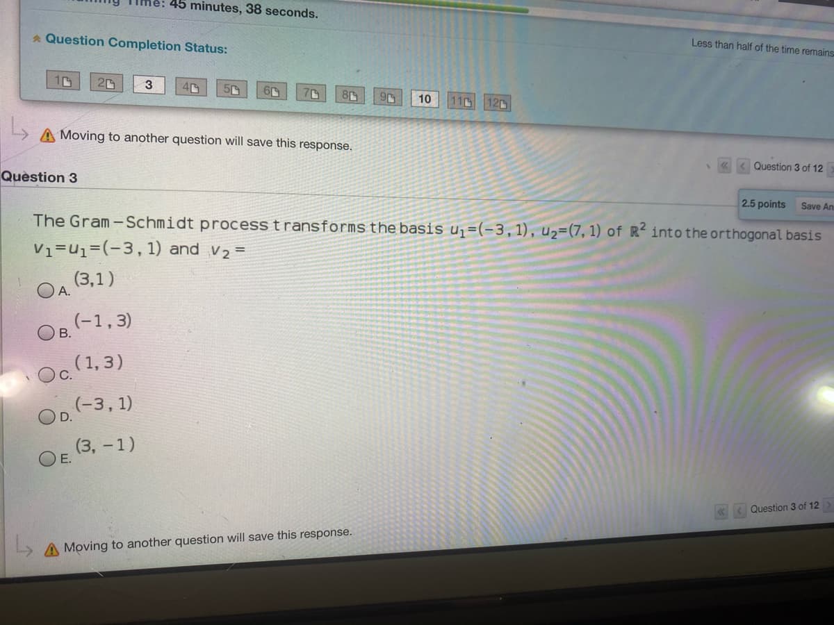 45 minutes, 38 seconds.
* Question Completion Status:
Less than half of the time remains
3.
10
11
12C
A Moving to another question will save this response.
Question 3 of 12
Quèstion 3
2.5 points
Save An
The Gram-Schmidt process t ransforms the basis u=(-3,1), u2=(7, 1) of R- into the orthogonal basis
V1=u1=(-3,1) and v2 =
(3,1)
А.
(-1,3)
В.
Oc (1,3)
(-3, 1)
D.
(3, - 1)
E.
Question 3 of 12
A Moving to another question will save this response.
