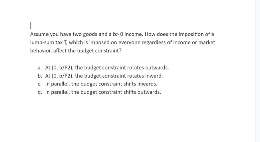 Assume you have two goods and a b> 0 income. How does the imposition of a
lump-sum tax T, which is imposed on everyone regardless of income or market
behavior, affect the budget constraint?
a. At (0, b/P2), the budget constraint rotates outwards.
b. At (0, b/P2), the budget constraint rotates inward.
c. In parallel, the budget constraint shifts inwards.
d. In parallel, the budget constraint shifts outwards.
