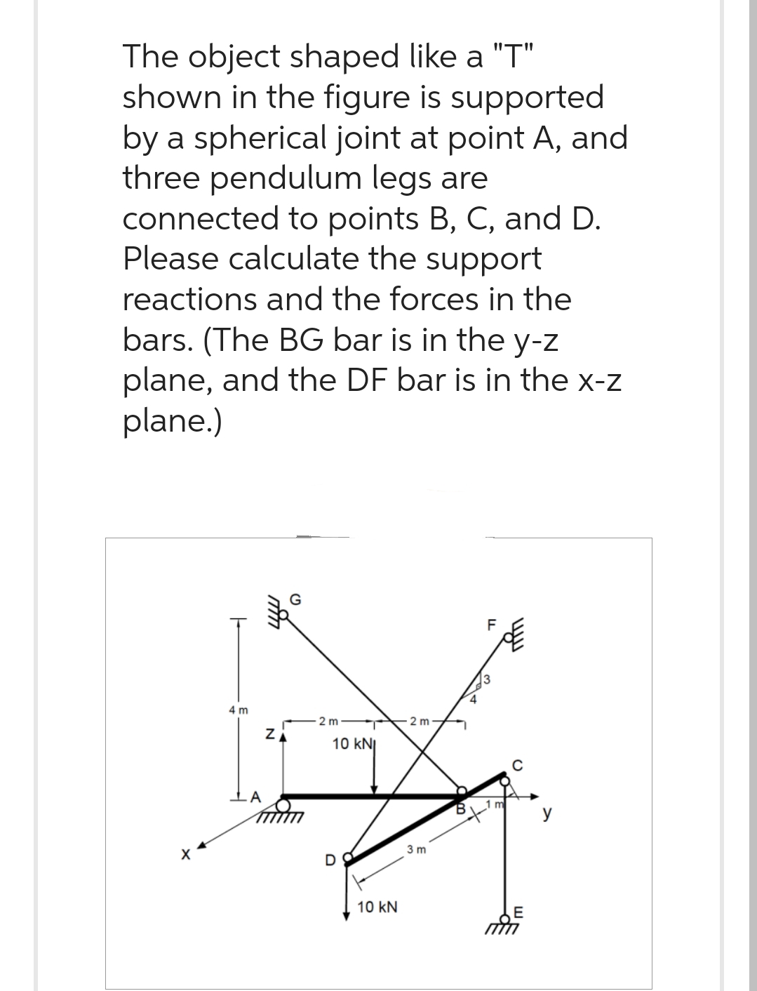 The object shaped like a "T"
shown in the figure is supported
by a spherical joint at point A, and
three pendulum legs are
connected to points B, C, and D.
Please calculate the support
reactions and the forces in the
bars. (The BG bar is in the y-z
plane, and the DF bar is in the x-z
plane.)
4 m
Z
2 m
10 KNI
D
10 kN
2 m
3 m
FL
y