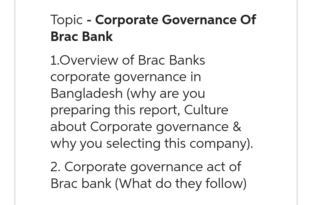 Topic - Corporate Governance Of
Brac Bank
1.Overview of Brac Banks
corporate governance in
Bangladesh (why are you
preparing this report, Culture
about Corporate governance &
why you selecting this company).
2. Corporate governance act of
Brac bank (What do they follow)