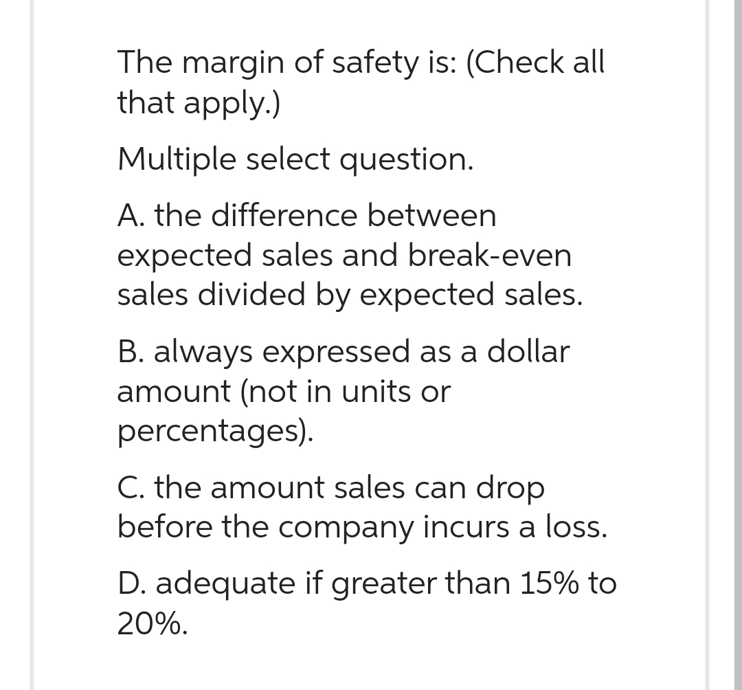 The margin of safety is: (Check all
that apply.)
Multiple select question.
A. the difference between
expected sales and break-even
sales divided by expected sales.
B. always expressed as a dollar
amount (not in units or
percentages).
C. the amount sales can drop
before the company incurs a loss.
D. adequate if greater than 15% to
20%.