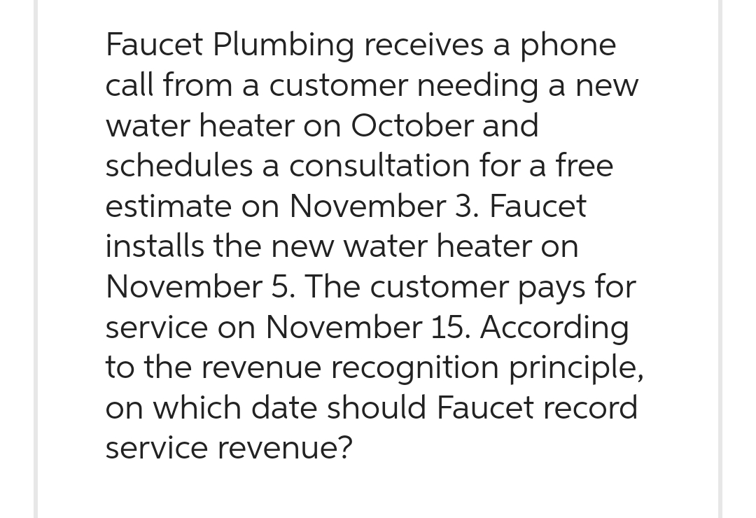 Faucet Plumbing receives a phone
call from a customer needing a new
water heater on October and
schedules a consultation for a free
estimate on November 3. Faucet
installs the new water heater on
November 5. The customer pays for
service on November 15. According
to the revenue recognition principle,
on which date should Faucet record
service revenue?