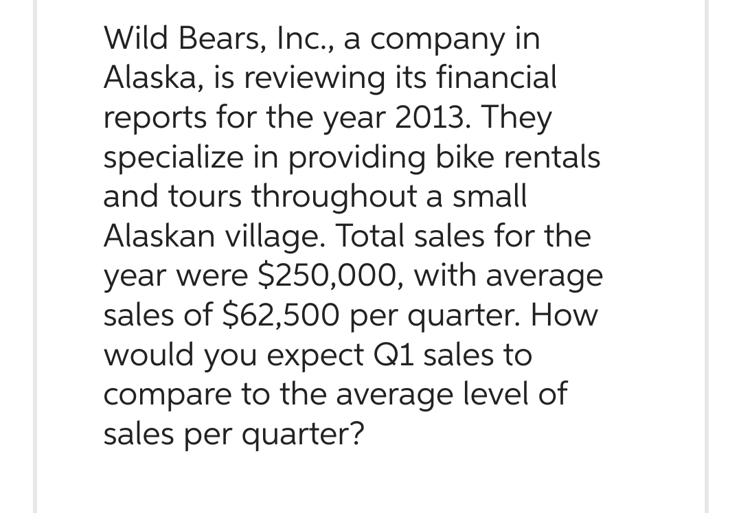 Wild Bears, Inc., a company in
Alaska, is reviewing its financial
reports for the year 2013. They
specialize in providing bike rentals
and tours throughout a small
Alaskan village. Total sales for the
year were $250,000, with average
sales of $62,500 per quarter. How
would you expect Q1 sales to
compare to the average level of
sales per quarter?