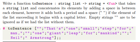 Write a function toSentence : string list -> string = <fun> that takes
a string list and concatenates its elements by adding a space in between
each element, however it adds both a period and a space (* ") if the element of
the list succeeding it begins with a capital letter. Empty strings
ignored as if we had the list without them.
*" are to be
# toSentence ["";"That 's" ;"one";"small";"step";"for";"
man ,";"";"one";"giant ";"leap";"for";"mankind";
Neil";" Armstrong"];;
