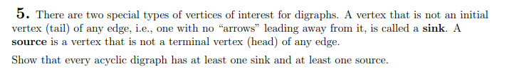 5. There are two special types of vertices of interest for digraphs. A vertex that is not an initial
vertex (tail) of any edge, i.e., one with no "arrows" leading away from it, is called a sink. A
source is a vertex that is not a terminal vertex (head) of any edge.
Show that every acyclic digraph has at least one sink and at least one source.