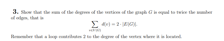 3. Show that the sum of the degrees of the vertices of the graph G is equal to twice the number
of edges, that is
Σd(v) = 2.E(G)|.
VEV(G)
Remember that a loop contributes 2 to the degree of the vertex where it is located.
