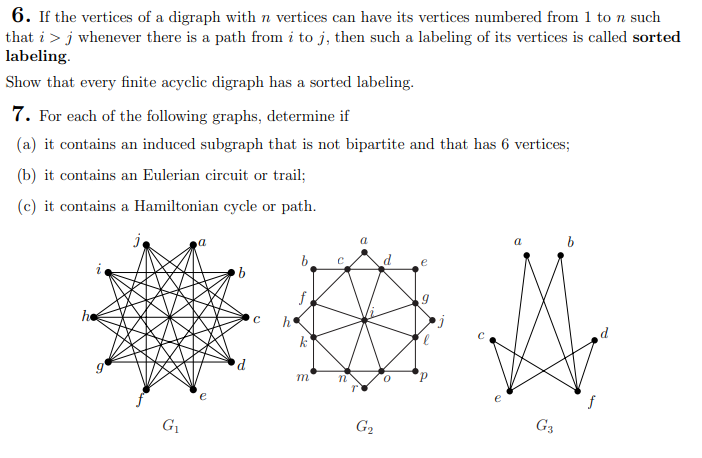 6. If the vertices of a digraph with n vertices can have its vertices numbered from 1 to n such
that i > j whenever there is a path from i to j, then such a labeling of its vertices is called sorted
labeling.
Show that every finite acyclic digraph has a sorted labeling.
7. For each of the following graphs, determine if
(a) it contains an induced subgraph that is not bipartite and that has 6 vertices;
(b) it contains an Eulerian circuit or trail;
(c) it contains a Hamiltonian cycle or path.
j
he
G₁
a
b
d
C
h
k
m
C
a
G₂
a
G3
b
d