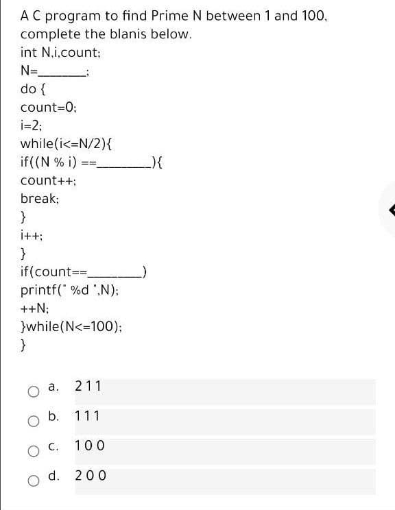 A C program to find Prime N between 1 and 100,
complete the blanis below.
int N.i.count;
N=
do {
count=0;
i=2;
while(i<=N/2){
if((N % i)
count++;
break;
}
i++:
}
if(count==.
printf(" %d ",N);
++N;
}while(N<-100):
o a.
211
b. 111
100
d. 200
