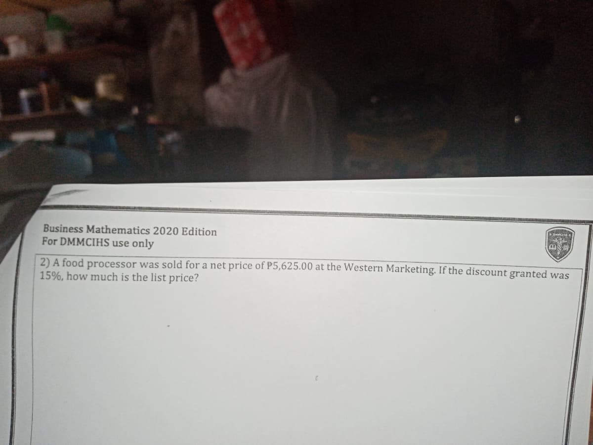 Business Mathematics 2020 Edition
For DMMCIHS use only
2) A food processor was sold for a net price of P5,625.00 at the Western Marketing. If the discount granted was
15%, how much is the list price?
