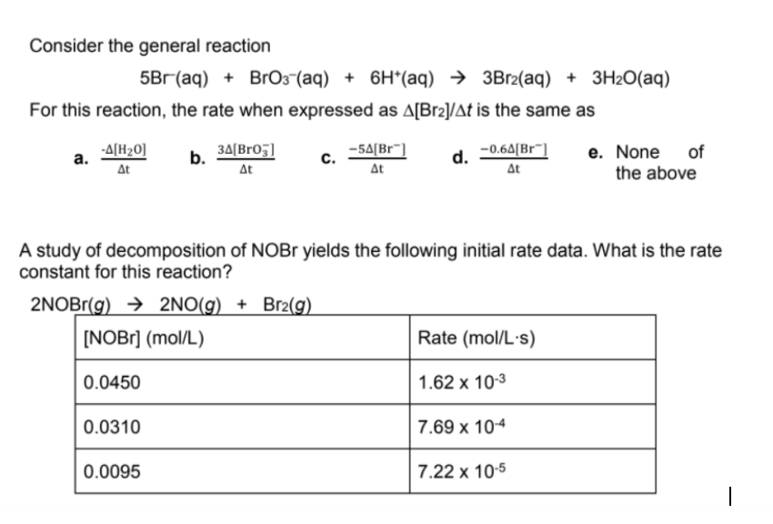 Consider the general reaction
5Bг (ag) + BrОз (аq) + 6H*(ag) > ЗВr2(аq) + ЗH20(аq)
For this reaction, the rate when expressed as A[Br2]/At is the same as
-A[H20]
а.
b. 34[Bro;)
At
-5A[Br"]
At
e. None of
the above
d.
-0.6A[Br¯]
At
At
A study of decomposition of NOBr yields the following initial rate data. What is the rate
constant for this reaction?
2NOBr(g) → 2NO(g) + Br2(g)
[NOB1] (mol/L)
Rate (mol/L·s)
0.0450
1.62 х 103
0.0310
7.69 x 104
0.0095
7.22 x 10-5
