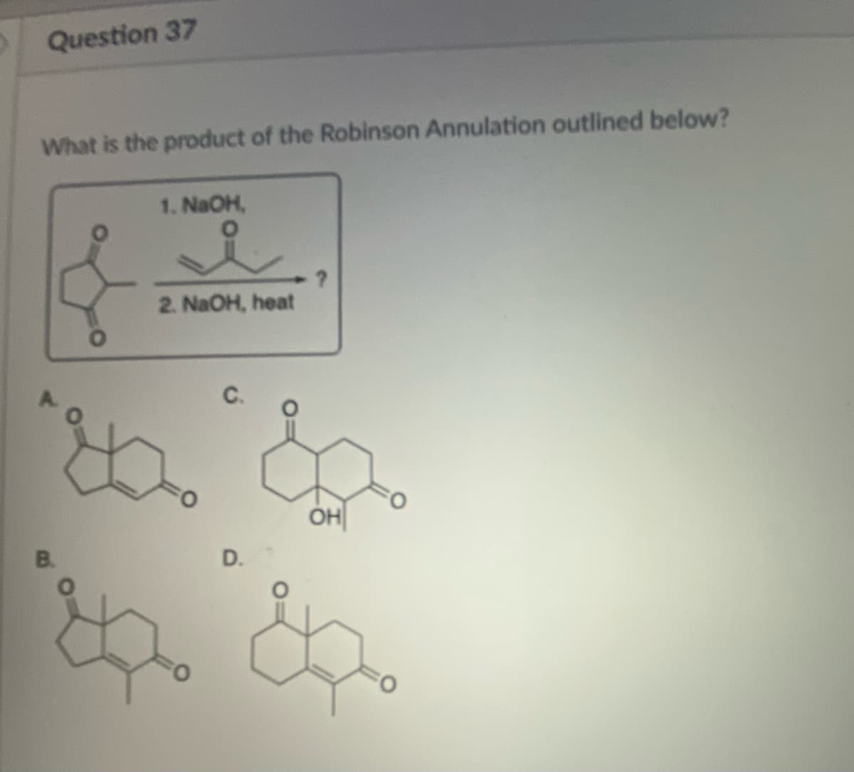 Question 37
What is the product of the Robinson Annulation outlined below?
B.
1. NaOH,
2. NaOH, heat
D.
OH