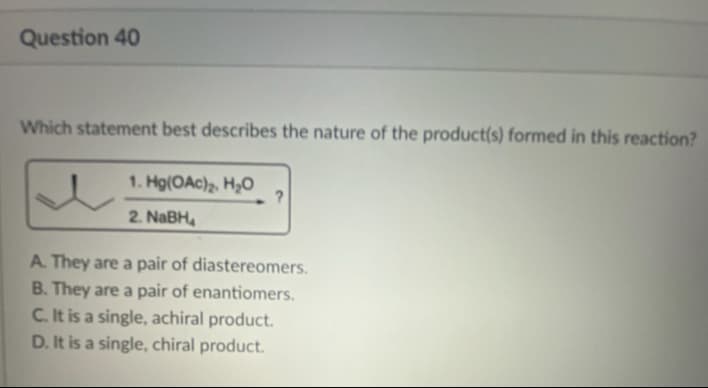 Question 40
Which statement best describes the nature of the product(s) formed in this reaction?
1. Hg(OAc)₂, H₂O
2. NaBH₂
?
A. They are a pair of diastereomers.
B. They are a pair of enantiomers.
C. It is a single, achiral product.
D. It is a single, chiral product.