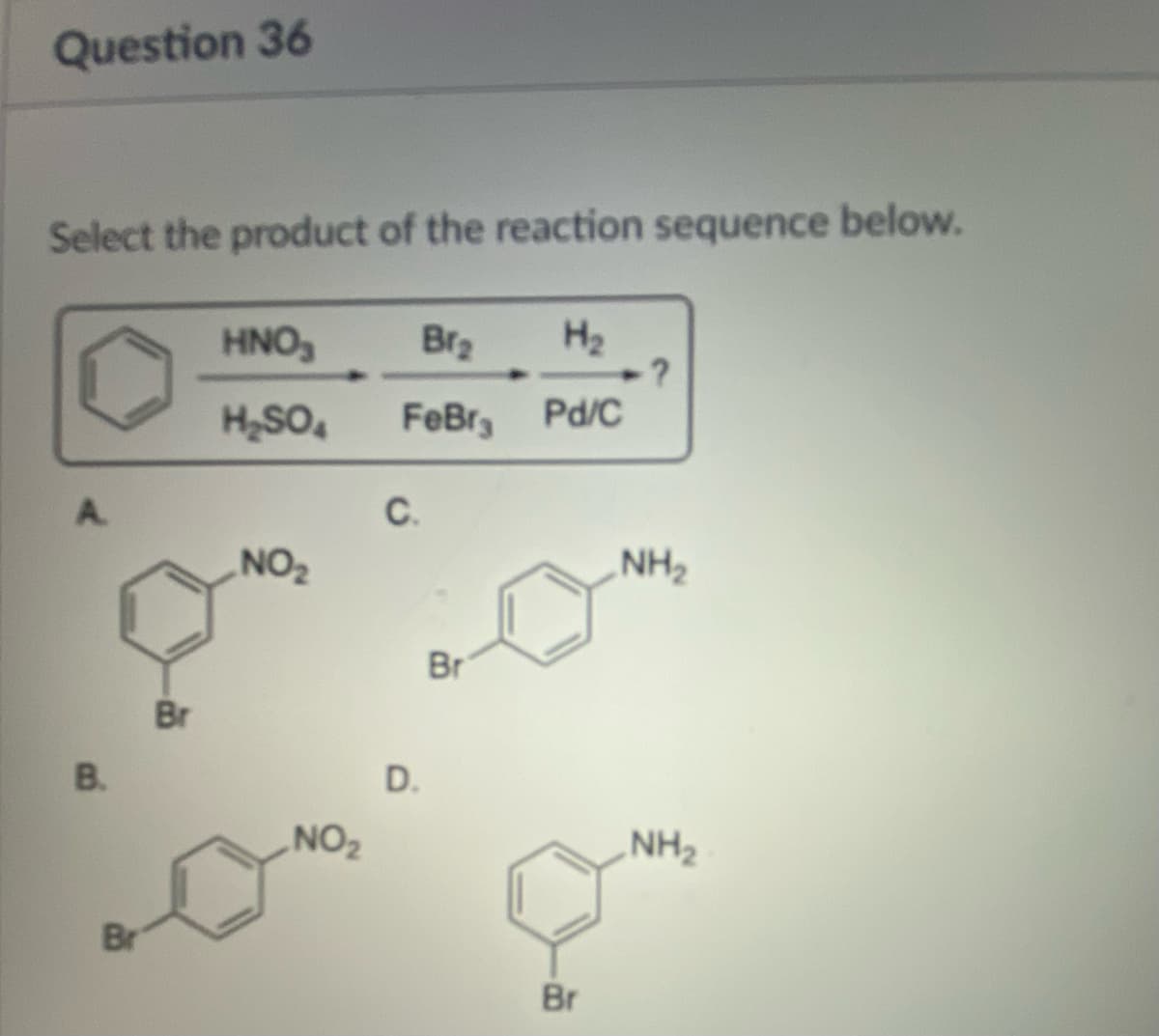 Question 36
Select the product of the reaction sequence below.
B.
Br
Br
HNO₂
H₂SO4
NO₂
NO₂
Br₂ H₂
FeBr, Pd/C
C.
D.
Br
Br
·?
NH₂
NH₂