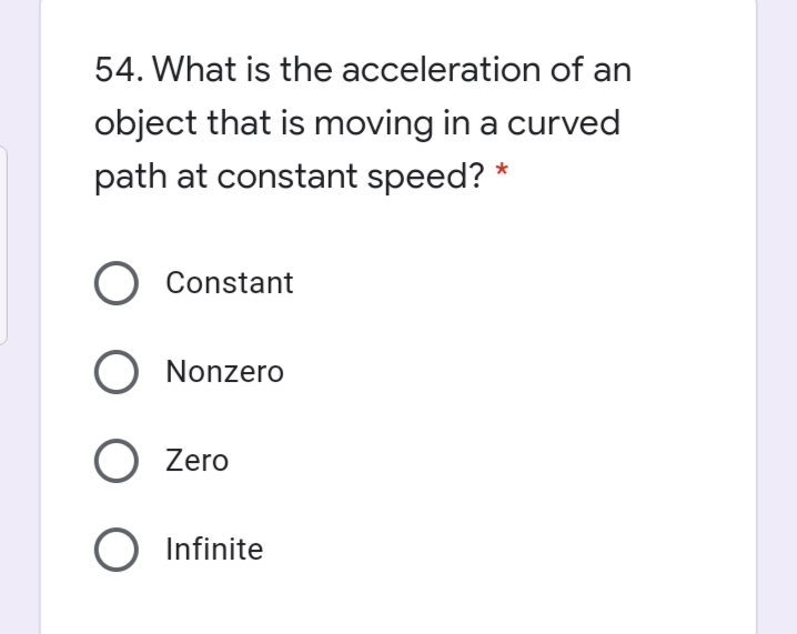 54. What is the acceleration of an
object that is moving in a curved
path at constant speed? *
O Constant
O Nonzero
O Zero
O Infinite

