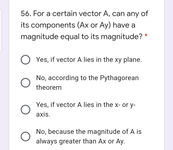 56. For a certain vector A, can any of
its components (Ax or Ay) have a
magnitude equal to its magnitude? *
Yes, if vector A lies in the xy plane.
No, according to the Pythagorean
theorem
Yes, if vector A lies in the x- or y-
axis.
No, because the magnitude of A is
always greater than Ax or Ay.
